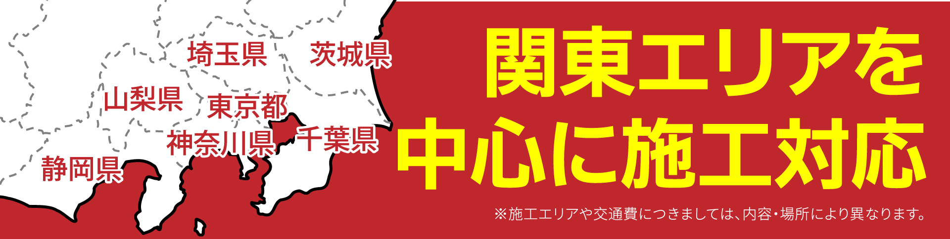 関東エリアを中心に施工対応。埼玉県、茨城県、山梨県、東京都、神奈川県、千葉県、静岡県 ※施工エリアや交通費につきましては、内容・場所により異なります。